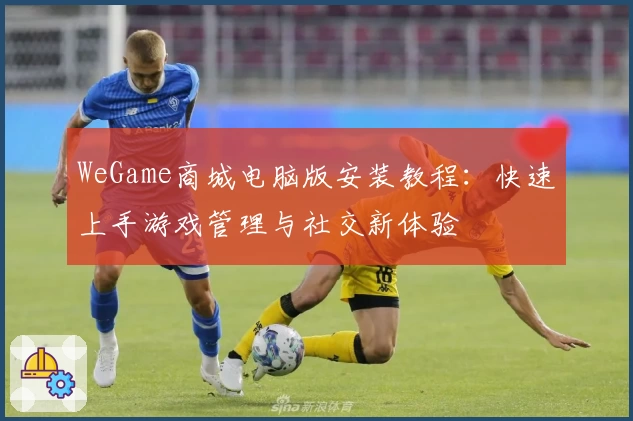 WeGame商城电脑版安装教程：快速上手游戏管理与社交新体验
