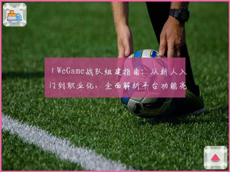 「WeGame战队组建指南：从新人入门到职业化，全面解析平台功能亮点」
