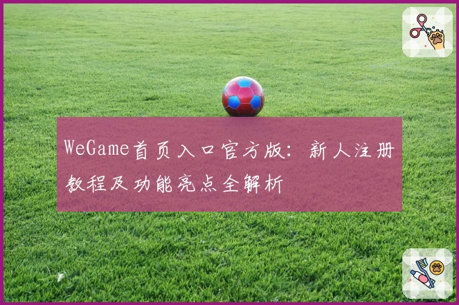WeGame首页入口官方版：新人注册教程及功能亮点全解析