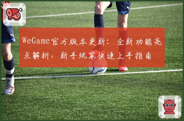 WeGame官方版本更新：全新功能亮点解析，新手玩家快速上手指南