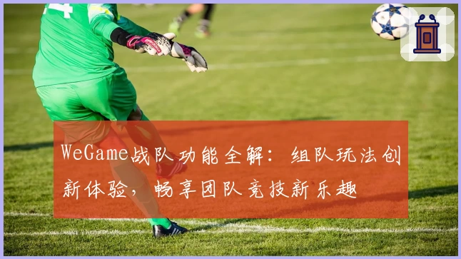 WeGame战队功能全解：组队玩法创新体验，畅享团队竞技新乐趣
