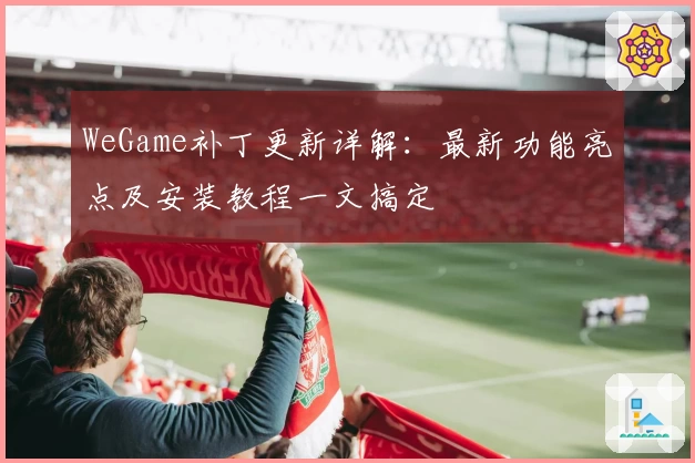 WeGame补丁更新详解：最新功能亮点及安装教程一文搞定