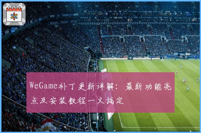 WeGame补丁更新详解：最新功能亮点及安装教程一文搞定
