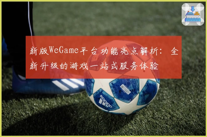 新版WeGame平台功能亮点解析：全新升级的游戏一站式服务体验
