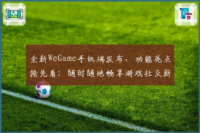全新WeGame手机端发布，功能亮点抢先看：随时随地畅享游戏社交新体验