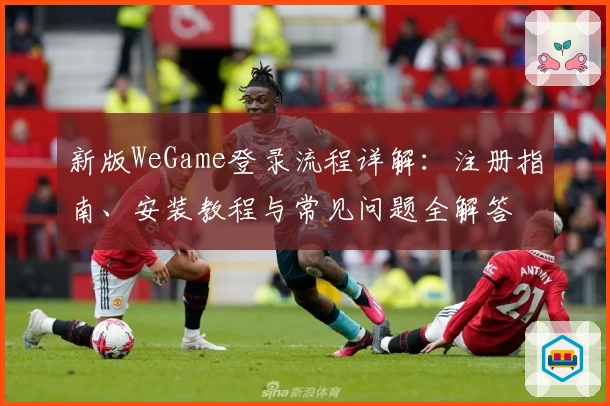 新版WeGame登录流程详解:注册指南、安装教程与常见问题全解答