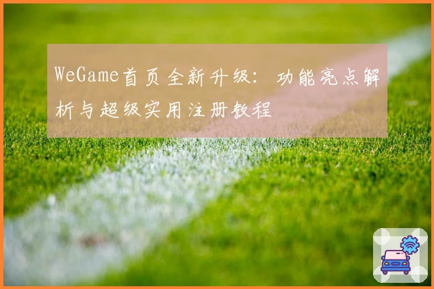 WeGame首页全新升级：功能亮点解析与超级实用注册教程