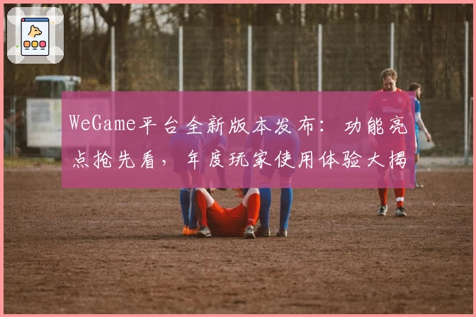 WeGame平台全新版本发布：功能亮点抢先看，年度玩家使用体验大揭秘