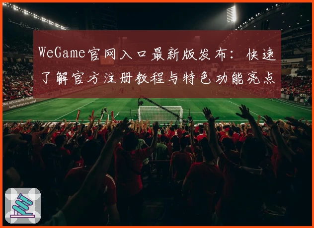 WeGame官网入口最新版发布：快速了解官方注册教程与特色功能亮点