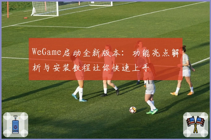 WeGame启动全新版本:功能亮点解析与安装教程让你快速上手