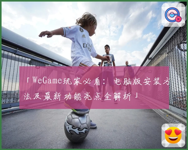 「WeGame玩家必看:电脑版安装方法及最新功能亮点全解析」