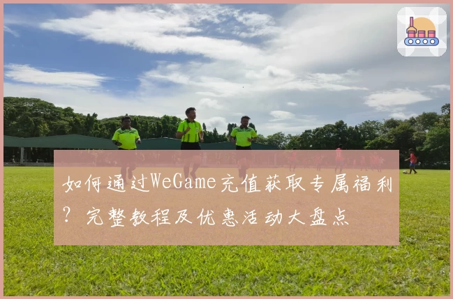 如何通过WeGame充值获取专属福利？完整教程及优惠活动大盘点