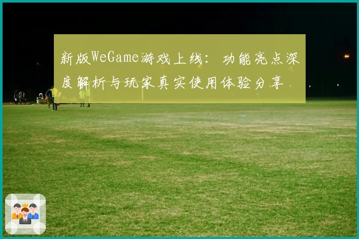 新版WeGame游戏上线：功能亮点深度解析与玩家真实使用体验分享