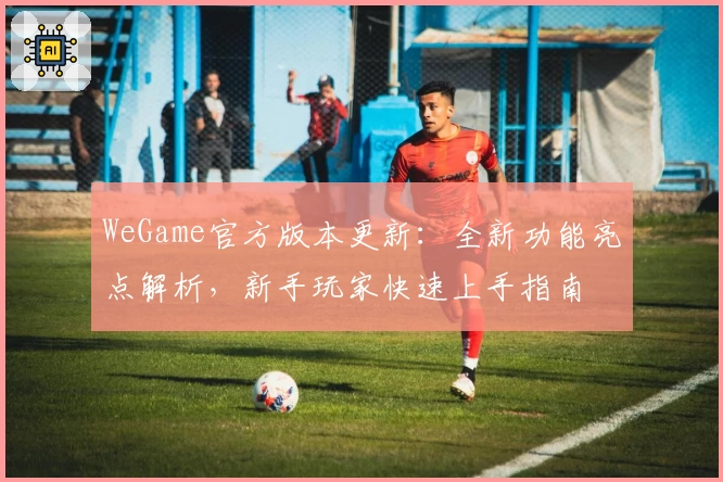 WeGame官方版本更新：全新功能亮点解析，新手玩家快速上手指南