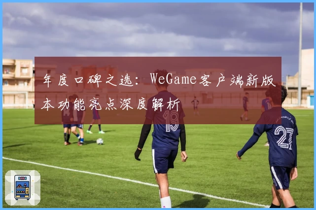 年度口碑之选：WeGame客户端新版本功能亮点深度解析