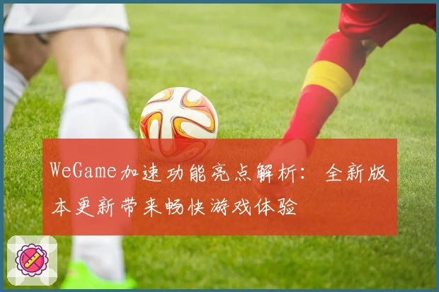 WeGame加速功能亮点解析：全新版本更新带来畅快游戏体验