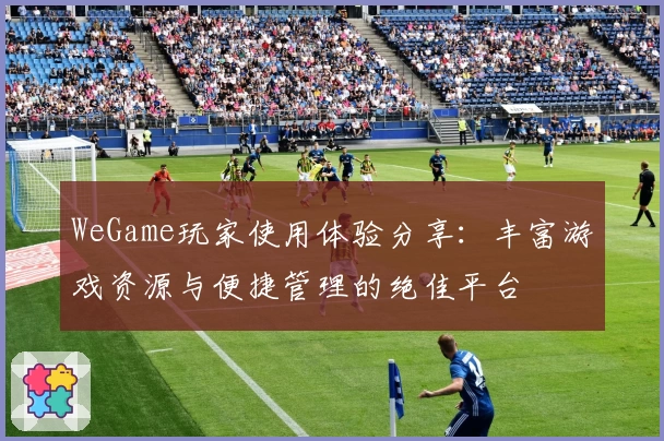 WeGame玩家使用体验分享：丰富游戏资源与便捷管理的绝佳平台