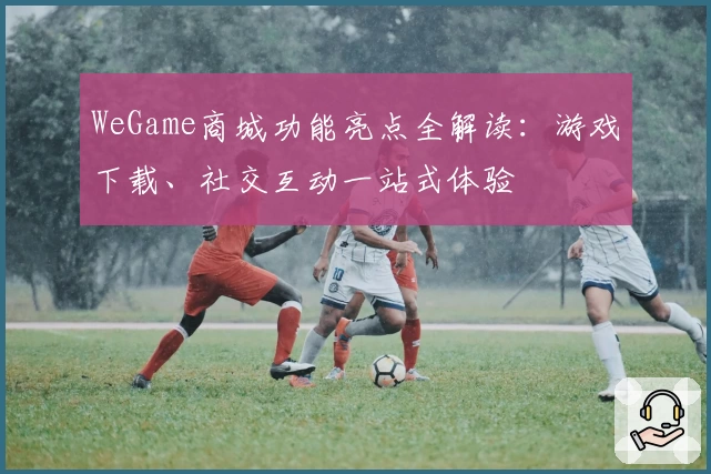 WeGame商城功能亮点全解读：游戏下载、社交互动一站式体验