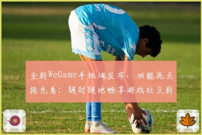 全新WeGame手机端发布，功能亮点抢先看：随时随地畅享游戏社交新体验