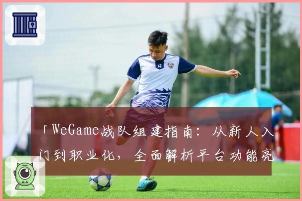 「WeGame战队组建指南：从新人入门到职业化，全面解析平台功能亮点」