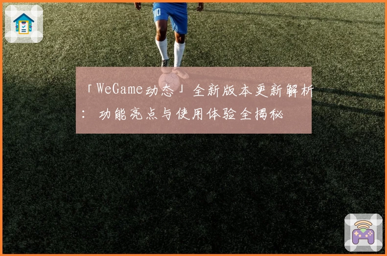 「WeGame动态」全新版本更新解析：功能亮点与使用体验全揭秘
