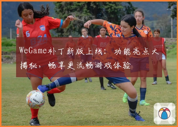 WeGame补丁新版上线：功能亮点大揭秘，畅享更流畅游戏体验