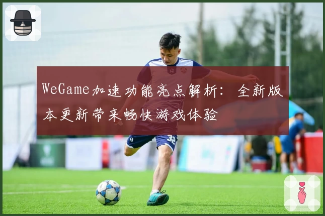 WeGame加速功能亮点解析：全新版本更新带来畅快游戏体验