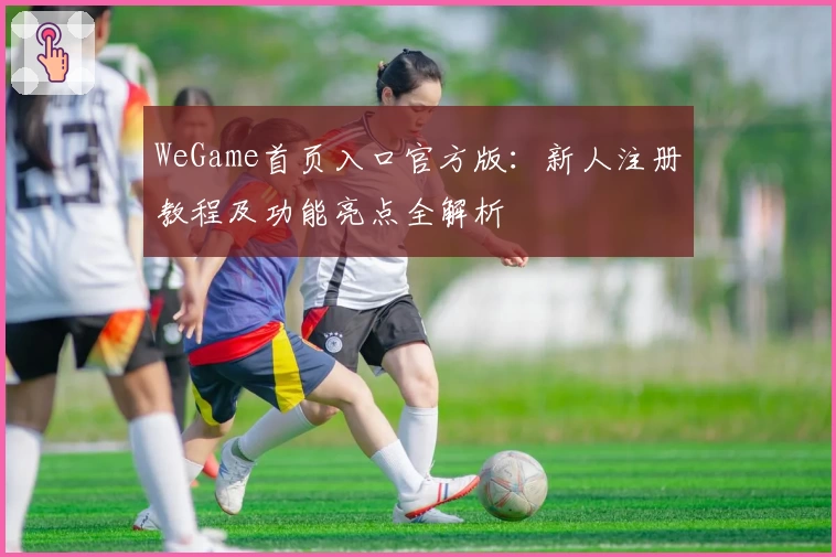 WeGame首页入口官方版：新人注册教程及功能亮点全解析