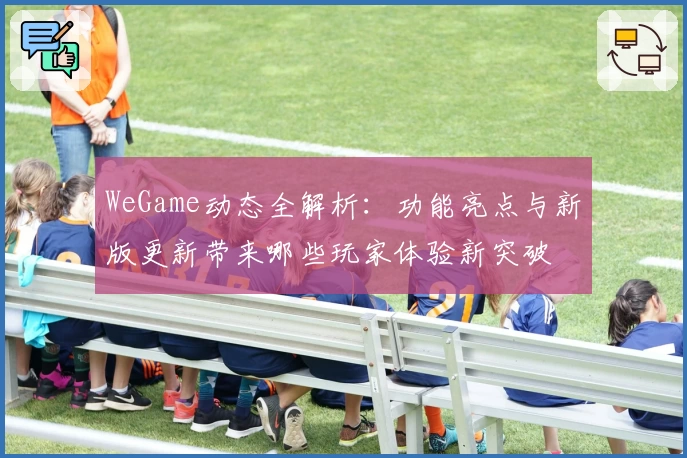 WeGame动态全解析：功能亮点与新版更新带来哪些玩家体验新突破