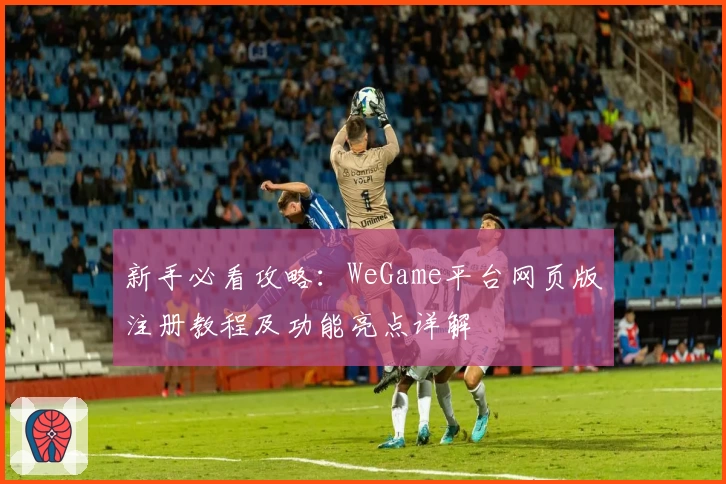 新手必看攻略：WeGame平台网页版注册教程及功能亮点详解