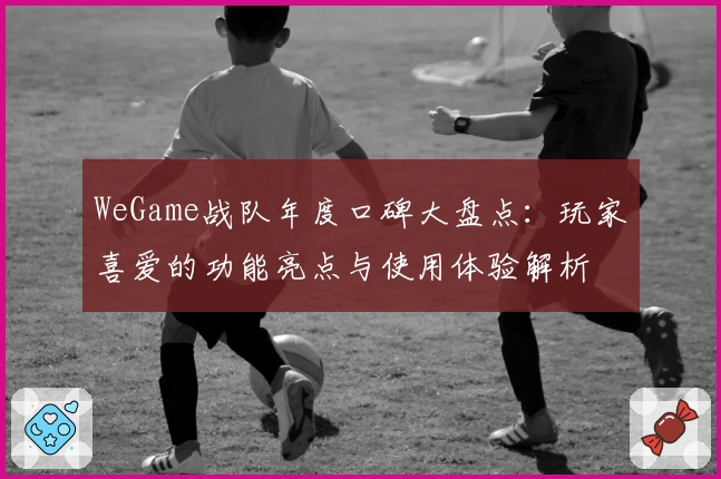WeGame战队年度口碑大盘点：玩家喜爱的功能亮点与使用体验解析