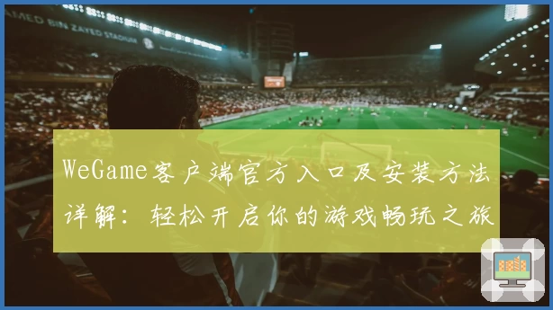 WeGame客户端官方入口及安装方法详解：轻松开启你的游戏畅玩之旅